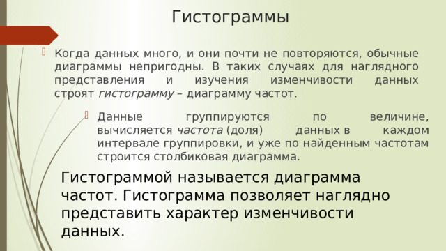 Гистограммы Когда данных много, и они почти не повторяются, обычные диаграммы непригодны. В таких случаях для наглядного представления и изучения изменчивости данных строят  гистограмму  – диаграмму частот. Данные группируются по величине, вычисляется  частота  (доля) данных   в каждом интервале группировки, и уже по найденным частотам строится столбиковая диаграмма. Гистограммой называется диаграмма частот. Гистограмма позволяет наглядно представить характер изменчивости данных. 