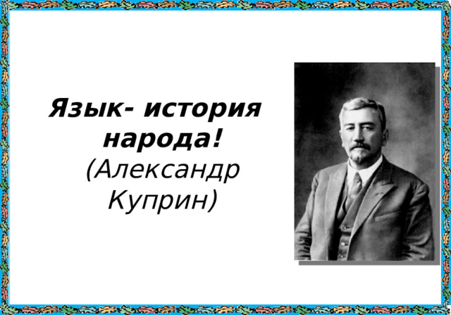 Язык- история народа!  (Александр Куприн) 