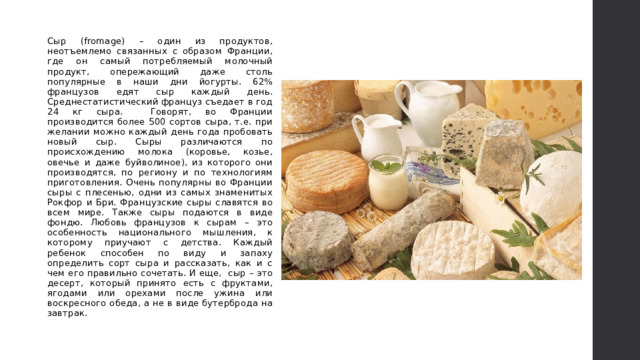 Сыр (fromage) – один из продуктов, неотъемлемо связанных с образом Франции, где он самый потребляемый молочный продукт, опережающий даже столь популярные в наши дни йогурты. 62% французов едят сыр каждый день. Среднестатистический француз съедает в год 24 кг сыра. Говорят, во Франции производится более 500 сортов сыра, т.е. при желании можно каждый день года пробовать новый сыр. Сыры различаются по происхождению молока (коровье, козье, овечье и даже буйволиное), из которого они производятся, по региону и по технологиям приготовления. Очень популярны во Франции сыры с плесенью, одни из самых знаменитых Рокфор и Бри. Французские сыры славятся во всем мире. Также сыры подаются в виде фондю. Любовь французов к сырам – это особенность национального мышления, к которому приучают с детства. Каждый ребенок способен по виду и запаху определить сорт сыра и рассказать, как и с чем его правильно сочетать. И еще, сыр – это десерт, который принято есть с фруктами, ягодами или орехами после ужина или воскресного обеда, а не в виде бутерброда на завтрак. 