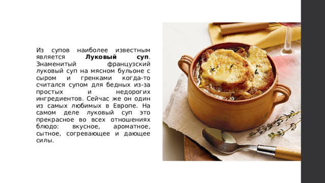 Из супов наиболее известным является Луковый суп . Знаменитый французский луковый суп на мясном бульоне с сыром и гренками когда-то считался супом для бедных из-за простых и недорогих ингредиентов. Сейчас же он один из самых любимых в Европе. На самом деле луковый суп это прекрасное во всех отношениях блюдо: вкусное, ароматное, сытное, согревающее и дающее силы. 