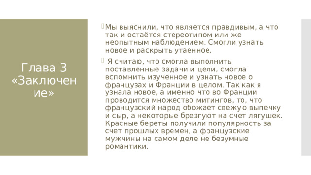 Мы выяснили, что является правдивым, а что так и остаётся стереотипом или же неопытным наблюдением. Смогли узнать новое и раскрыть утаенное.  Я считаю, что смогла выполнить поставленные задачи и цели, смогла вспомнить изученное и узнать новое о французах и Франции в целом. Так как я узнала новое, а именно что во Франции проводится множество митингов, то, что французский народ обожает свежую выпечку и сыр, а некоторые брезгуют на счет лягушек. Красные береты получили популярность за счет прошлых времен, а французские мужчины на самом деле не безумные романтики. Глава 3  «Заключение»   