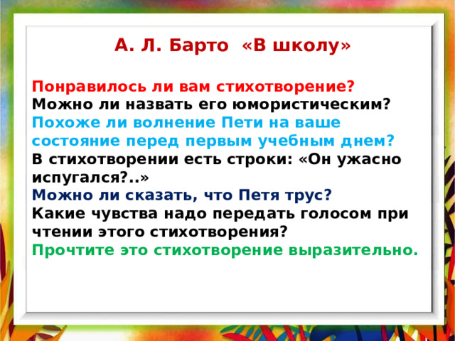 А. Л. Барто «В школу» Понравилось ли вам стихотворение? Можно ли назвать его юмористическим?  Похоже ли волнение Пети на ваше состояние перед первым учебным днем?  В стихотворении есть строки: «Он ужасно испугался?..» Можно ли сказать, что Петя трус?  Какие чувства надо передать голосом при чтении этого стихотворения?  Прочтите это стихотворение выразительно. 