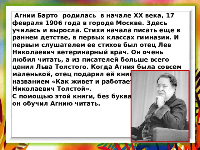  Агнии Барто родилась в начале XX века, 17 февраля 1906 года в городе Москве. Здесь училась и выросла. Стихи начала писать еще в раннем детстве, в первых классах гимназии. И первым слушателем ее стихов был отец Лев Николаевич ветеринарный врач. Он очень любил читать, а из писателей больше всего ценил Льва Толстого. Когда Агния была совсем маленькой, отец подарил ей книгу под названием «Как живет и работает Лев Николаевич Толстой». С помощью этой книги, без букваря, он обучил Агнию читать. 