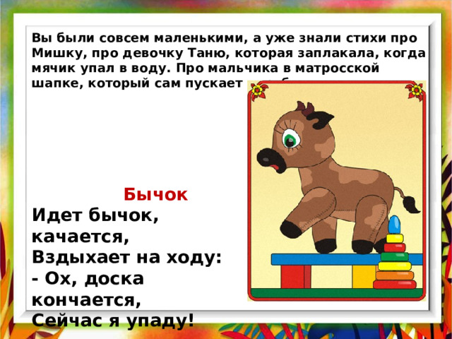Вы были совсем маленькими, а уже знали стихи про Мишку, про девочку Таню, которая заплакала, когда мячик упал в воду. Про мальчика в матросской шапке, который сам пускает кораблики.   Бычок  Идет бычок, качается,  Вздыхает на ходу:  - Ох, доска кончается,  Сейчас я упаду! 