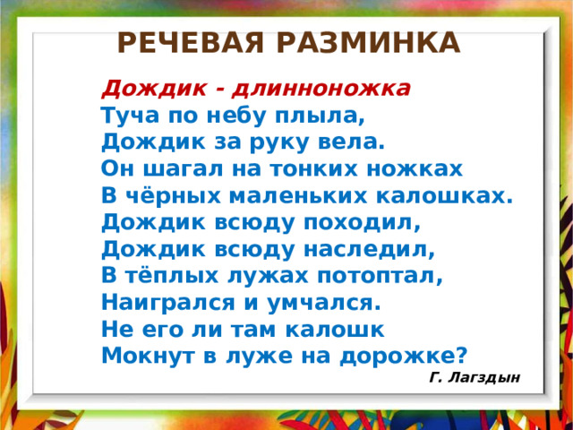 Речевая разминка Дождик - длинноножка Туча по небу плыла, Дождик за руку вела. Он шагал на тонких ножках   В чёрных маленьких калошках. Дождик всюду походил, Дождик всюду наследил, В тёплых лужах потоптал, Наигрался и умчался. Не его ли там калошк Мокнут в луже на дорожке?                                                 Г. Лагздын 