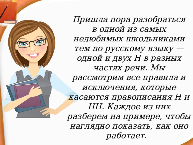 Пришла пора разобраться в одной из самых нелюбимых школьниками тем по русскому языку — одной и двух Н в разных частях речи. Мы рассмотрим все правила и исключения, которые касаются правописания Н и НН. Каждое из них разберем на примере, чтобы наглядно показать, как оно работает. 