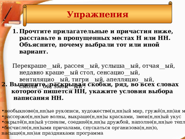 Упражнения Прочтите прилагательные и причастия ниже, расставьте в пропущенных местах Н или НН. Объясните, почему выбрали тот или иной вариант. Перекраше__ый, рассея__ый, услыша__ый, отчая__ый, недавно краше__ый стол, сенсацио__ый, вентиляцио__ый, тигри__ый, апелляцио__ый, смоля__ой, змеи__ый . 2. Выпишите, раскрывая скобки, ряд, во всех словах  которого пишется НН, укажите условия выбора  написания НН. необыкнове(н,нн)ые рукописи, художестве(н,нн)ый мир, гружё(н,нн)ая машина рассерже(н,нн)ые волны, выкраше(н,нн)ы красками, змеи(н,нн)ый укус окрылё(н,нн)ый успехом, соединё(н,нн)ы дружбой, наполне(н,нн)ые теплом бесчисле(н,нн)ыми причалами, спускаться организова(н,нн)о, насыще(н,нн)ая праздниками программа  