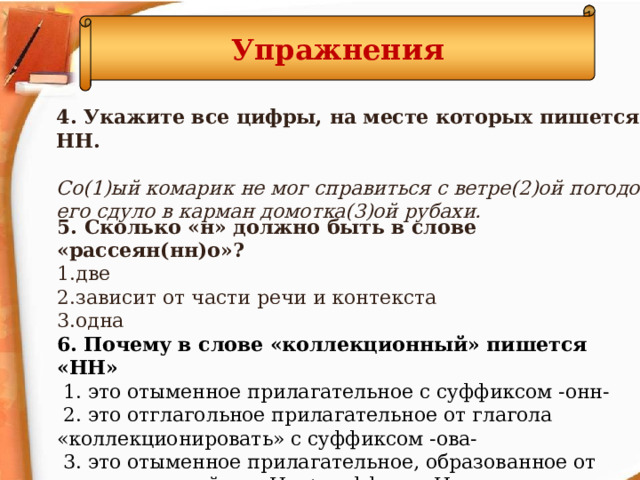 Упражнения 4. Укажите все цифры, на месте которых пишется НН.   Со(1)ый комарик не мог справиться с ветре(2)ой погодой, его сдуло в карман домотка(3)ой рубахи. 5. Сколько «н» должно быть в слове «рассеян(нн)о»? две зависит от части речи и контекста одна 6. Почему в слове «коллекционный» пишется «НН»  1. это отыменное прилагательное с суффиксом -онн-  2. это отглагольное прилагательное от глагола «коллекционировать» с суффиксом -ова-  3. это отыменное прилагательное, образованное от слова с основой на «Н» + суффикс «Н»  