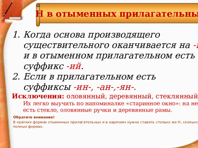 Н  в отыменных прилагательных Когда основа производящего существительного оканчивается на -н и в отыменном прилагательном есть суффикс -ий . Если в прилагательном есть суффиксы -ин-, -ан-,-ян-. Исключения: оловянный, деревянный, стеклянный. Их легко выучить по напоминалке «старинное окно»: на нем есть стекло, оловянные ручки и деревянные рамы. Обратите внимание! В кратких формах отыменных прилагательных и в наречиях нужно ставить столько же Н, сколько в их полных формах.  