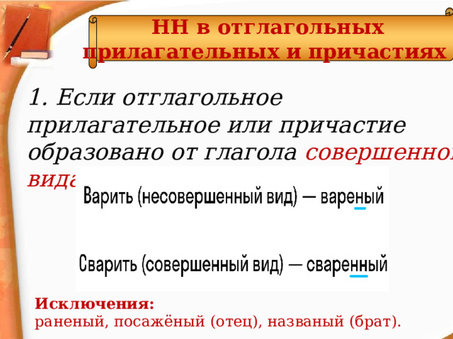 НН в отглагольных прилагательных и причастиях  1. Если отглагольное прилагательное или причастие образовано от глагола совершенного вида - НН . Исключения: раненый, посажёный (отец), названый (брат).  