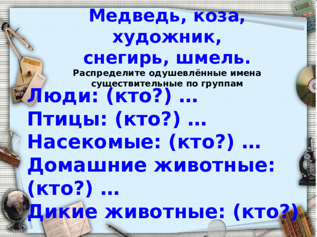     Медведь, коза, художник,  снегирь, шмель.  Распределите одушевлённые имена существительные по группам     Люди: (кто?) …  Птицы: (кто?) …  Насекомые: (кто?) …  Домашние животные: (кто?) …  Дикие животные: (кто?) …  