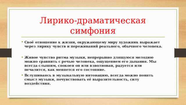 Лирико-драматическая симфония Своё отношение к жизни, окружающему миру художник выражает через лирику чувств и переживаний реального, обычного человека.   Живое чувство ритма музыки, непрерывно длящуюся мелодию можно сравнить с речью человека, ощущением его дыхания. Мы всегда слышим, спокоен он или взволнован, радуется или печалится, как меняется его состояние. Вслушиваясь в музыкальную интонацию, всегда можно понять смысл музыки, почувствовать её выразительность, силу воздействия. 