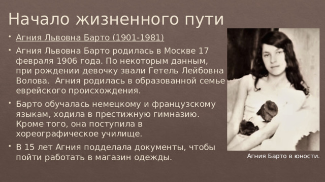 Начало жизненного пути Агния Львовна Барто (1901-1981) Агния Львовна Барто родилась в Москве 17 февраля 1906 года. По некоторым данным, при рождении девочку звали Гетель Лейбовна Волова. Агния родилась в образованной семье еврейского происхождения. Барто обучалась немецкому и французскому языкам, ходила в престижную гимназию. Кроме того, она поступила в хореографическое училище. В 15 лет Агния подделала документы, чтобы пойти работать в магазин одежды. Агния Барто в юности. 