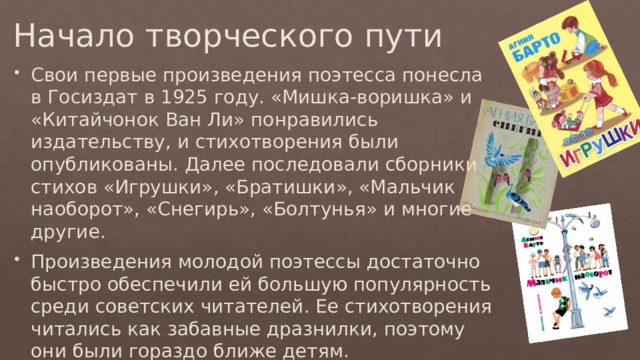 Начало творческого пути Свои первые произведения поэтесса понесла в Госиздат в 1925 году. «Мишка-воришка» и «Китайчонок Ван Ли» понравились издательству, и стихотворения были опубликованы. Далее последовали сборники стихов «Игрушки», «Братишки», «Мальчик наоборот», «Снегирь», «Болтунья» и многие другие. Произведения молодой поэтессы достаточно быстро обеспечили ей большую популярность среди советских читателей. Ее стихотворения читались как забавные дразнилки, поэтому они были гораздо ближе детям. 