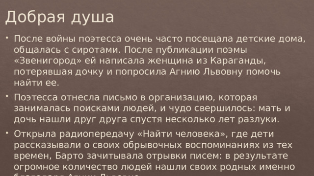 Добрая душа После войны поэтесса очень часто посещала детские дома, общалась с сиротами. После публикации поэмы «Звенигород» ей написала женщина из Караганды, потерявшая дочку и попросила Агнию Львовну помочь найти ее. Поэтесса отнесла письмо в организацию, которая занималась поисками людей, и чудо свершилось: мать и дочь нашли друг друга спустя несколько лет разлуки. Открыла радиопередачу «Найти человека», где дети рассказывали о своих обрывочных воспоминаниях из тех времен, Барто зачитывала отрывки писем: в результате огромное количество людей нашли своих родных именно благодаря Агнии Львовне. 