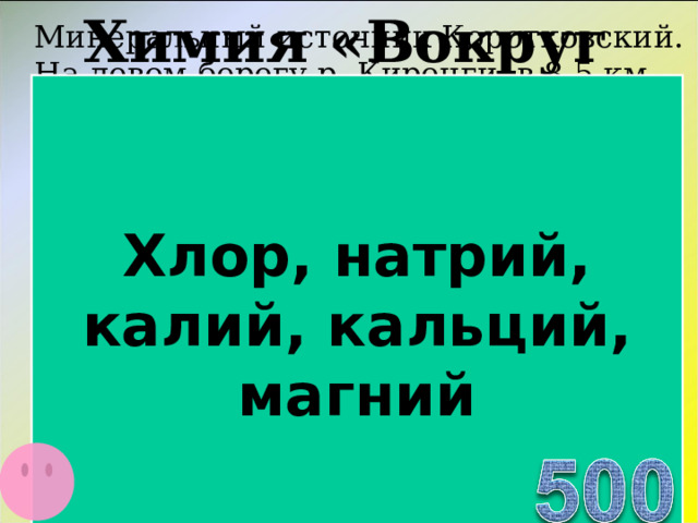 Химия «Вокруг нас…» Минеральный источник Коротковский. На левом берегу р. Киренги, в 8,5 км ниже д. Коротково. По составу, вода содержит сульфаты и соли CI , Na , K , Са , Мg , без запаха. Наблюдается выход воды в виде струй и небольших грифонов среди красновато-бурой щебенки. Минеральные воды сульфатно-натриевого состава могут быть использованы для лечения заболеваний желудочно-кишечного тракта в виде питьевой минеральной воды.   Хлор, натрий, калий, кальций, магний  