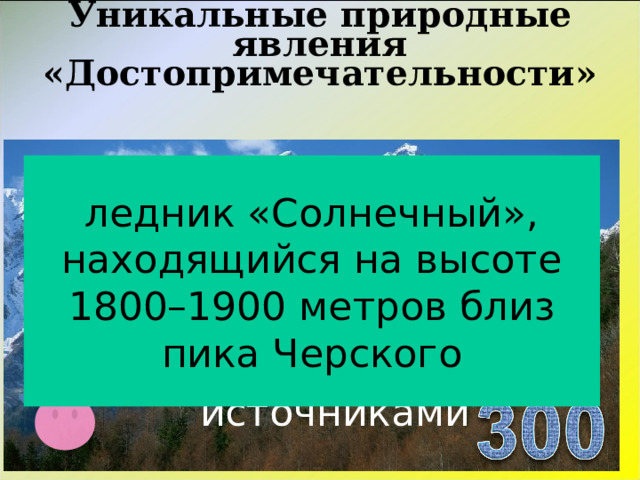 Уникальные природные явления «Достопримечательности»   ледник «Солнечный», находящийся на высоте 1800–1900 метров близ пика Черского Ледник с одноименным названием базы отдыха с термальными источниками  