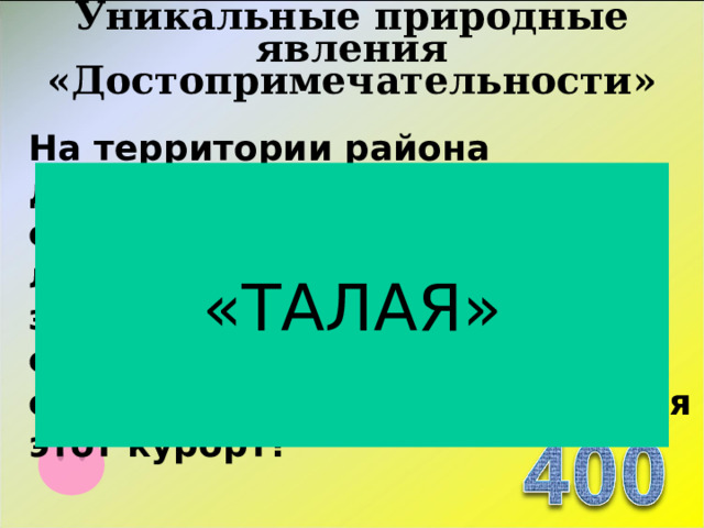 Уникальные природные явления «Достопримечательности»   На территории района действует курорт, специализирующийся на лечении и профилактике заболеваний почек, печени, обмена веществ и болезней органов зрения. Как называется этот курорт? «ТАЛАЯ»  