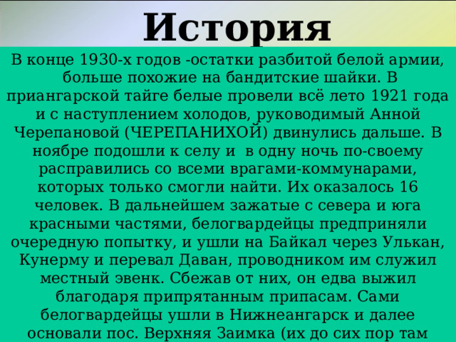 История «Ребусный» В конце 1930-х годов -остатки разбитой белой армии,  больше похожие на бандитские шайки. В приангарской тайге белые провели всё лето 1921 года и с наступлением холодов, руководимый Анной Черепановой (ЧЕРЕПАНИХОЙ) двинулись дальше. В ноябре подошли к селу и  в одну ночь по-своему расправились со всеми врагами-коммунарами, которых только смогли найти. Их оказалось 16 человек. В дальнейшем зажатые с севера и юга красными частями, белогвардейцы предприняли очередную попытку, и ушли на Байкал через Улькан, Кунерму и перевал Даван, проводником им служил местный эвенк. Сбежав от них, он едва выжил благодаря припрятанным припасам. Сами белогвардейцы ушли в Нижнеангарск и далее основали пос. Верхняя Заимка (их до сих пор там помнят и называют Матерыми).  