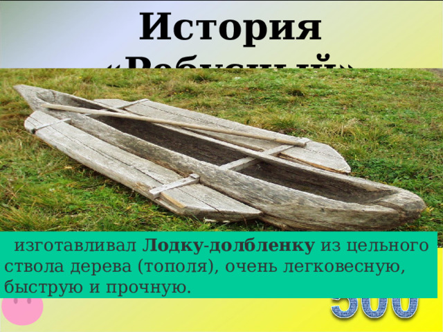 История «Ребусный»   изготавливал Лодку - долбленку  из цельного ствола дерева (тополя), очень легковесную, быструю и прочную.  