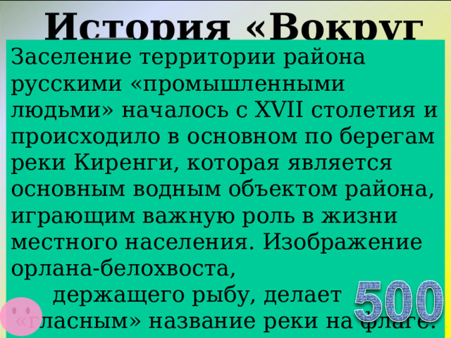 История «Вокруг нас…»   Что символизирует птица изображенная на гербе Казачинско-Ленского района Заселение территории района русскими «промышленными людьми» началось с XVII столетия и происходило в основном по берегам реки Киренги, которая является основным водным объектом района, играющим важную роль в жизни местного населения. Изображение орлана-белохвоста,  держащего рыбу, делает «гласным» название реки на флаге.  