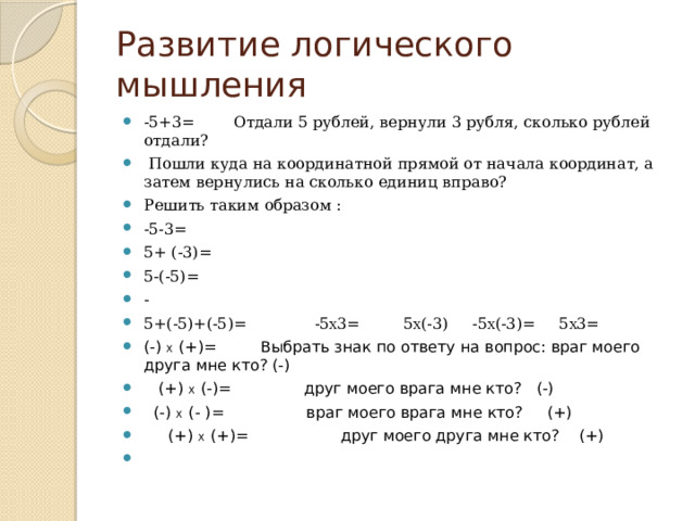 Развитие логического мышления -5+3= Отдали 5 рублей, вернули 3 рубля, сколько рублей отдали?  Пошли куда на координатной прямой от начала координат, а затем вернулись на сколько единиц вправо? Решить таким образом : -5-3= 5+ (-3)= 5-(-5)= - 5+(-5)+(-5)= -5 Х 3= 5 Х (-3) -5 Х (-3)= 5 Х 3= (-) Х (+)= Выбрать знак по ответу на вопрос: враг моего друга мне кто? (-)  (+) Х (-)= друг моего врага мне кто? (-)  (-) Х (- )= враг моего врага мне кто? (+)  (+) Х (+)= друг моего друга мне кто? (+) 