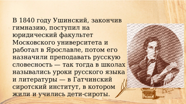 В 1840 году Ушинский, закончив гимназию, поступил на юридический факультет Московского университета и работал в Ярославле, потом его назначили преподавать русскую словесность — так тогда в школах назывались уроки русского языка и литературы — в Гатчинский сиротский институт, в котором жили и учились дети-сироты. 