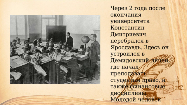 Через 2 года после окончания университета Константин Дмитриевич перебрался в Ярославль. Здесь он устроился в Демидовский лицей, где начал преподавать студентам право, а также финансовые дисциплины. Молодой человек подошел к делу обстоятельно. Он хотел выразить собственные взгляды и передать их подопечным. 