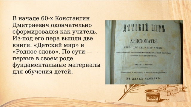 В начале 60-х Константин Дмитриевич окончательно сформировался как учитель. Из-под его пера вышли две книги: «Детский мир» и «Родное слово». По сути — первые в своем роде фундаментальные материалы для обучения детей. 