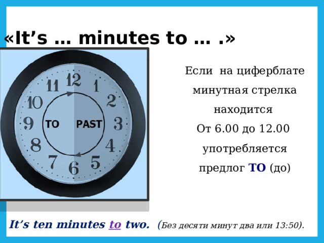 «It’s … minutes to … .» Если на циферблате минутная стрелка находится От 6.00 до 12.00 употребляется предлог TO  (до) It’s ten minutes to two. ( Без десяти минут два или 13:50 ). 