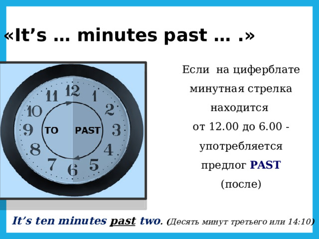 «It’s … minutes past … .» Если на циферблате минутная стрелка находится от 12.00 до 6.00 - употребляется предлог PAST  (после) It’s ten minutes past  two . ( Десять минут третьего или 14:10 ) 