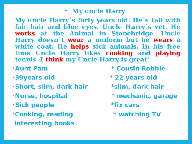  My uncle Harry   My uncle Harry`s forty years old. He`s tall with fair hair and blue eyes. Uncle Harry`s vet. He works at the Animal in Stonebridge. Uncle Harry doesn`t wear a uniform but he wears a white coat. He helps sick animals. In his free time Uncle Harry likes cooking and playing tennis. I think my Uncle Harry is great! Aunt Pam * Cousin Robbie 39years old * 22 years old Short, slim, dark hair *slim, dark hair Nurse, hospital * mechanic, garage Sick people *fix cars Cooking, reading * watching TV  interesting books 