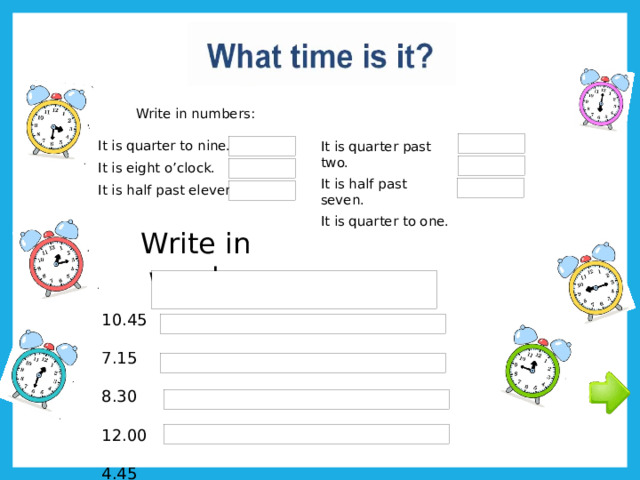 Write in numbers: It is quarter to nine. It is eight o’clock. It is half past eleven. It is quarter past two. It is half past seven. It is quarter to one. Write in words: 10.45 7.15 8.30 12.00 4.45 