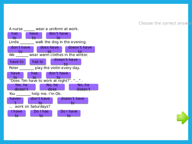 Choose the correct answer A nurse ______ wear a uniform at work. Linda ________ walk the dog in the evening. We _______ wear warm clothes in the winter. Peter ________ play the violin every day. “ Does Tim have to work at night?”. “…” . You ________ help me. I’m Ok. … work on Saturdays? don’t have to has to have to don’t have to doesn’t have to does have to doesn’t have to has to have to has to don’t have to have to No, he doesn’t Yes, he doesn’t No, he does don’t have to haven’t doesn’t have to Do I have to I have to Do I has to 