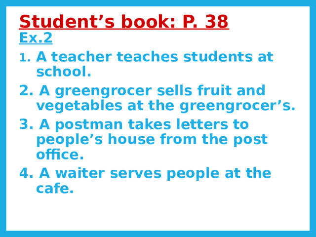 Student’s book: P. 38  Ex.2 A teacher teaches students at school. 2. A greengrocer sells fruit and vegetables at the greengrocer’s. 3. A postman takes letters to people’s house from the post office. 4. A waiter serves people at the cafe. 