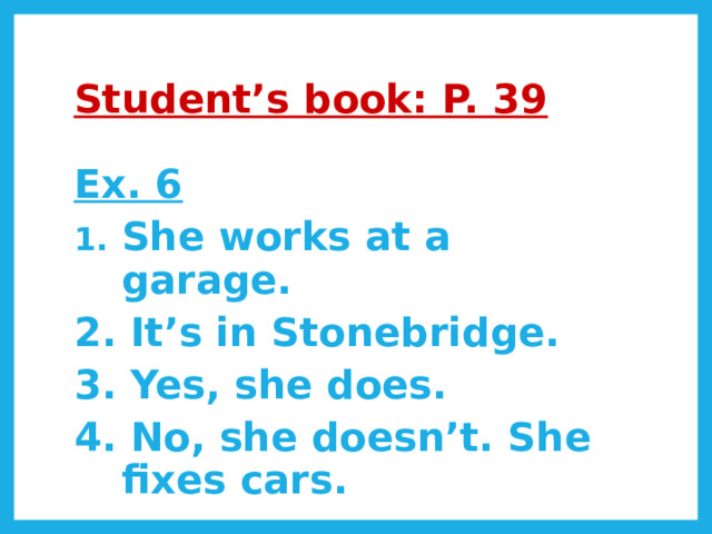 Student’s book: P. 39 Ex. 6 She works at a garage. 2. It’s in Stonebridge. 3. Yes, she does. 4. No, she doesn’t. She fixes cars. 