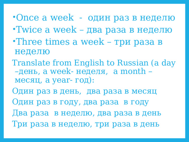 Once a week - один раз в неделю Twice a week – два раза в неделю Three times a week – три раза в неделю Translate from English to Russian (a day –день, a week- неделя, a month – месяц, a year- год): Один раз в день, два раза в месяц Один раз в году, два раза в году Два раза в неделю, два раза в день Три раза в неделю, три раза в день 