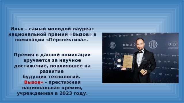 Илья – самый молодой лауреат национальной премии «Вызов» в номинации «Перспектива». Премия в данной номинации вручается за научное достижение, повлиявшее на развитие будущих технологий. Вызов» - престижная национальная премия, учрежденная в 2023 году. 