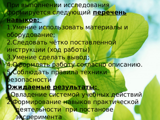 При выполнении исследования формируется следующий перечень навыков: 1.Умение использовать материалы и оборудование; 2.Следовать чётко поставленной инструкции (ход работы) 3.Умение сделать вывод; 4.Оформлять работу согласно описанию. 5.Соблюдать правила техники безопасности Ожидаемые результаты: 1Овладение системой учебных действий 2.Формирование навыков практической деятельности при постанове эксперимента 3.Успешное выполнение поставленных задач. 4. Формирование навыков мыслительной и познавательной деятельности учащихся. 