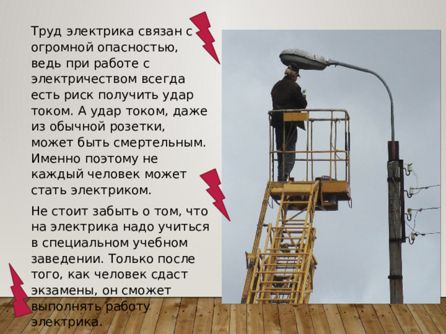 Труд электрика связан с огромной опасностью, ведь при работе с электричеством всегда есть риск получить удар током. А удар током, даже из обычной розетки, может быть смертельным. Именно поэтому не каждый человек может стать электриком. Не стоит забыть о том, что на электрика надо учиться в специальном учебном заведении. Только после того, как человек сдаст экзамены, он сможет выполнять работу электрика. 