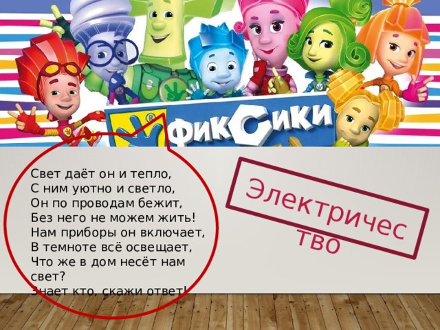 Электричество Свет даёт он и тепло,  С ним уютно и светло,  Он по проводам бежит,  Без него не можем жить!  Нам приборы он включает,  В темноте всё освещает,  Что же в дом несёт нам свет?  Знает кто, скажи ответ! 