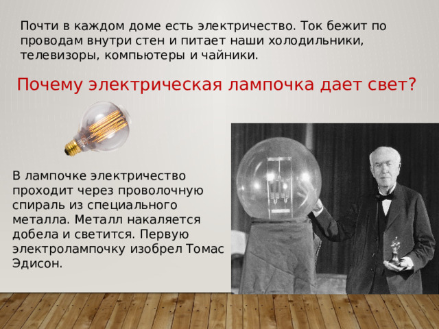 Почти в каждом доме есть электричество. Ток бежит по проводам внутри стен и питает наши холодильники, телевизоры, компьютеры и чайники. Почему электрическая лампочка дает свет? В лампочке электричество проходит через проволочную спираль из специального металла. Металл накаляется добела и светится. Первую электролампочку изобрел Томас Эдисон. 