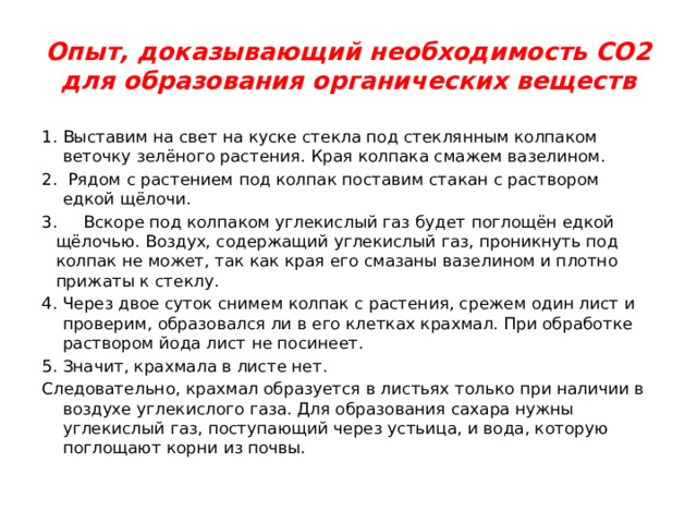 Опыт, доказывающий необходимость СО2 для образования органических веществ Выставим на свет на куске стекла под стеклянным колпаком веточку зелёного растения. Края колпака смажем вазелином.  Рядом с растением под колпак поставим стакан с раствором едкой щёлочи. 3. Вскоре под колпаком углекислый газ будет поглощён едкой щёлочью. Воздух, содержащий углекислый газ, проникнуть под колпак не может, так как края его смазаны вазелином и плотно прижаты к стеклу. Через двое суток снимем колпак с растения, срежем один лист и проверим, образовался ли в его клетках крахмал. При обработке раствором йода лист не посинеет. Значит, крахмала в листе нет. Следовательно, крахмал образуется в листьях только при наличии в воздухе углекислого газа. Для образования сахара нужны углекислый газ, поступающий через устьица, и вода, которую поглощают корни из почвы. 