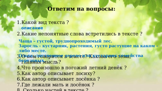 Ответим на вопросы: Какой вид текста ? Какие непонятные слова встретились в тексте ? О ком говорится в тексте? Какова его тема, главная мысль? Что произошло в погожий летний денёк ? Как автор описывает лосиху? Как автор описывает лосёнка ? Где лежали мать и лосёнок ?  Сколько частей в тексте ? описание Чаща – густой, труднопроходимый лес. Заросль - кустарник, растения, густо растущие на каком – либо месте. Ольха -лиственное дерево или кустарник семейства березовых. 