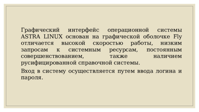 Графический интерфейс операционной системы ASTRA LINUX основан на графической оболочке Fly отличается высокой скоростью работы, низким запросам к системным ресурсам, постоянным совершенствованием, также наличием русифицированной справочной системы. Вход в систему осуществляется путем ввода логина и пароля. 