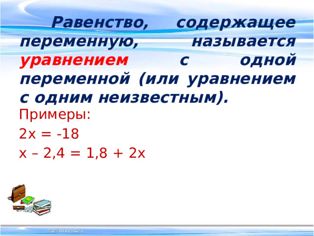   Равенство, содержащее переменную, называется уравнением  с одной переменной (или уравнением с одним неизвестным). Примеры: 2х = -18 х – 2,4 = 1,8 + 2х 