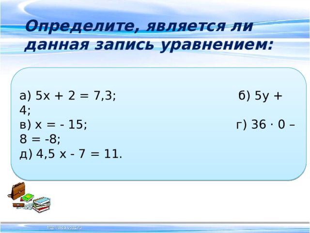  Определите, является ли данная запись уравнением:   а) 5х + 2 = 7,3; б) 5у + 4;  в) х = - 15; г) 36 · 0 – 8 = -8;  д) 4,5 х - 7 = 11. 