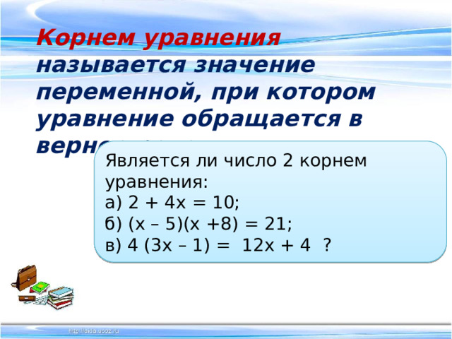   Корнем уравнения называется значение переменной, при котором уравнение обращается в верное равенство.   Является ли число 2 корнем уравнения:  а) 2 + 4х = 10;  б) (х – 5)(х +8) = 21;  в) 4 (3х – 1) = 12х + 4 ? 