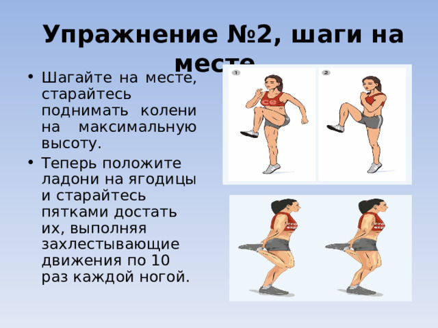   Упражнение №2, шаги на месте   Шагайте на месте, старайтесь поднимать колени на максимальную высоту.  Теперь положите ладони на ягодицы и старайтесь пятками достать их, выполняя захлестывающие движения по 10 раз каждой ногой.  