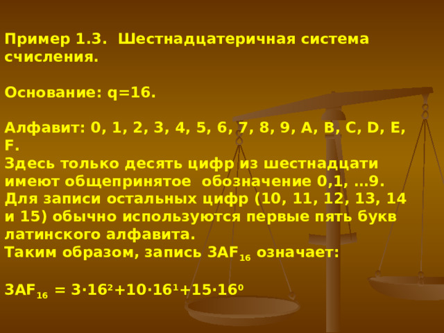 Пример 1.3. Шестнадцатеричная система счисления. Основание: q=16. Алфавит: 0, 1, 2, 3, 4, 5, 6, 7, 8, 9, A, B, C, D, E, F. Здесь только десять цифр из шестнадцати имеют общепринятое обозначение 0,1, …9. Для записи остальных цифр (10, 11, 12, 13, 14 и 15) обычно используются первые пять букв латинского алфавита. Таким образом, запись 3АF 16 означает: 3АF 16 = 3·16 2 +10·16 1 +15·16 0  